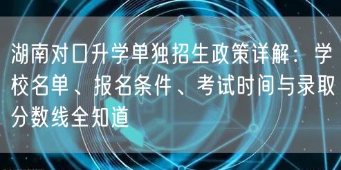 湖南对口升学单独招生政策详解:学校名单、报名条件、考试时间与录取分数线全知道 湖南对口升学单独招生政策详解:学校名单、报名条件、考试时间与录取分数线全知道