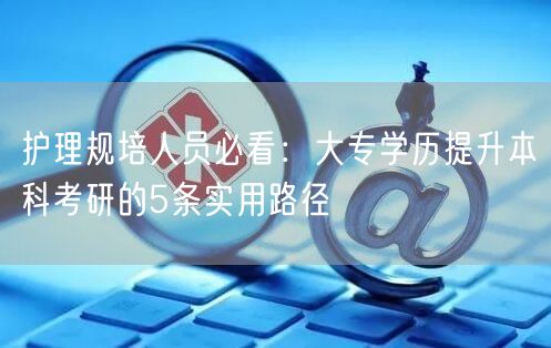 护理规培人员必看:大专学历提升本科考研的5条实用路径 护理规培人员必看:大专学历提升本科考研的5条实用路径