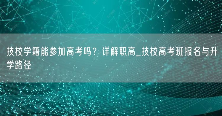 技校学籍能参加高考吗？详解职高_技校高考班报名与升学路径
