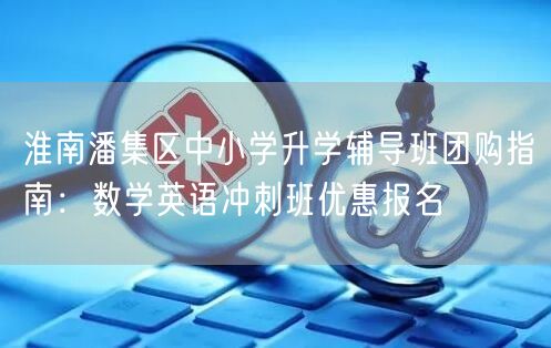 淮南潘集区中小学升学辅导班团购指南:数学英语冲刺班优惠报名 淮南潘集区中小学升学辅导班团购指南:数学英语冲刺班优惠报名
