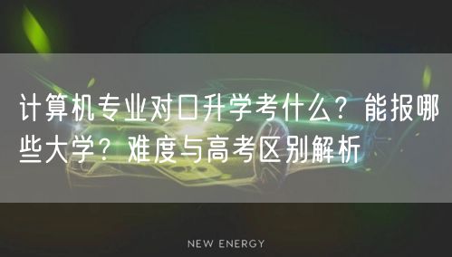 计算机专业对口升学考什么？能报哪些大学？难度与高考区别解析