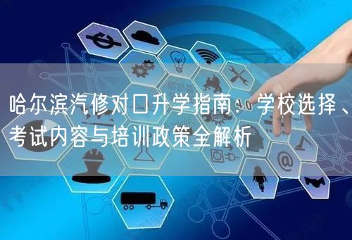 哈尔滨汽修对口升学指南：学校选择、考试内容与培训政策全解析