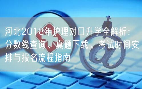 河北2018年护理对口升学全解析:分数线查询、真题下载、考试时间安排与报名流程指南 河北2018年护理对口升学全解析:分数线查询、真题下载、考试时间安排与报名流程指南