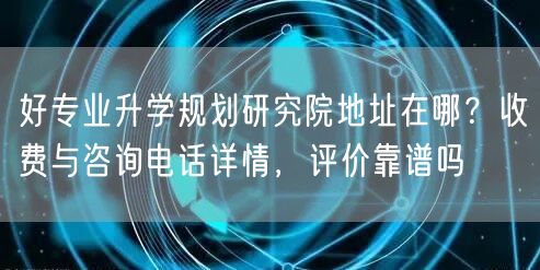 好专业升学规划研究院地址在哪？收费与咨询电话详情，评价靠谱吗