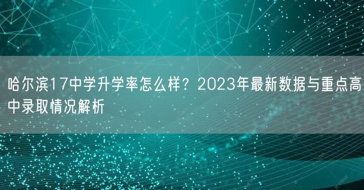 哈尔滨17中学升学率怎么样？2023年最新数据与重点高中录取情况解析