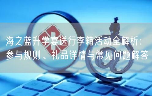 海之蓝升学宴送行李箱活动全解析:参与规则、礼品详情与常见问题解答 海之蓝升学宴送行李箱活动全解析:参与规则、礼品详情与常见问题解答