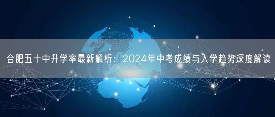 合肥五十中升学率最新解析:2024年中考成绩与入学趋势深度解读 合肥五十中升学率最新解析:2024年中考成绩与入学趋势深度解读