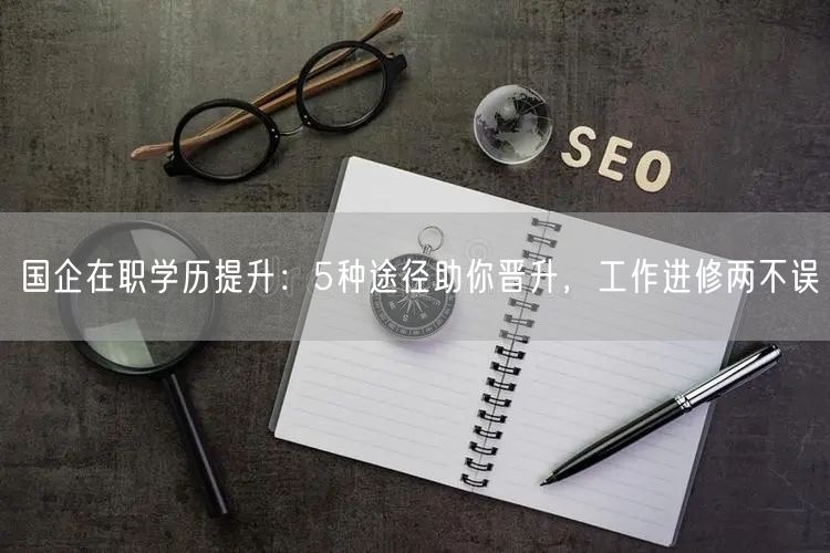国企在职学历提升:5种途径助你晋升,工作进修两不误 国企在职学历提升:5种途径助你晋升,工作进修两不误