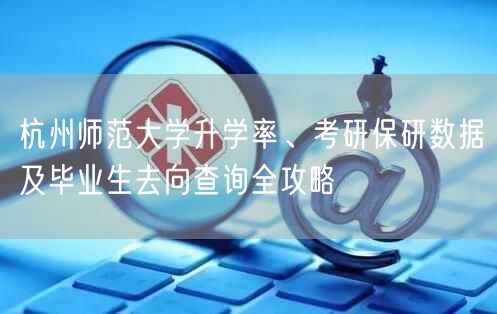 杭州师范大学升学率、考研保研数据及毕业生去向查询全攻略 杭州师范大学升学率、考研保研数据及毕业生去向查询全攻略