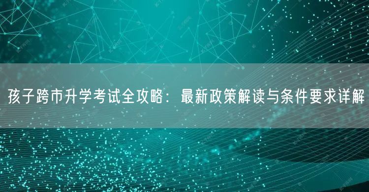 孩子跨市升学考试全攻略：最新政策解读与条件要求详解