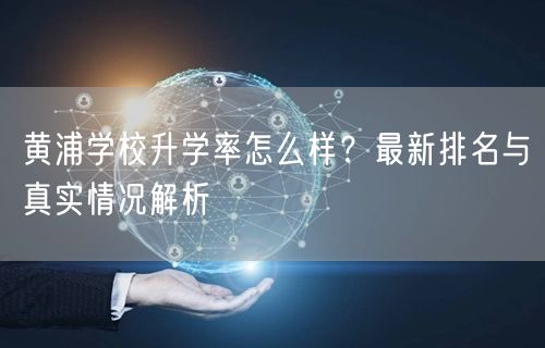 黄浦学校升学率怎么样?最新排名与真实情况解析 黄浦学校升学率怎么样?最新排名与真实情况解析