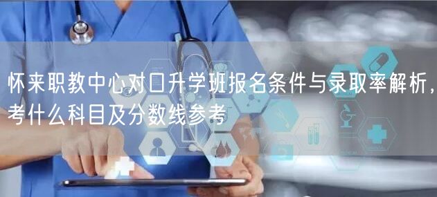 怀来职教中心对口升学班报名条件与录取率解析,考什么科目及分数线参考 怀来职教中心对口升学班报名条件与录取率解析,考什么科目及分数线参考
