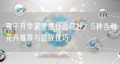 孩子升学家里摆什么花好？5种吉利花卉推荐与摆放技巧