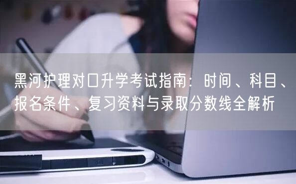 黑河护理对口升学考试指南:时间、科目、报名条件、复习资料与录取分数线全解析 黑河护理对口升学考试指南:时间、科目、报名条件、复习资料与录取分数线全解析