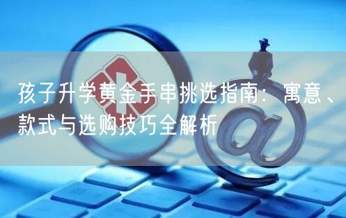 孩子升学黄金手串挑选指南：寓意、款式与选购技巧全解析