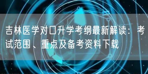 吉林医学对口升学考纲最新解读：考试范围、重点及备考资料下载