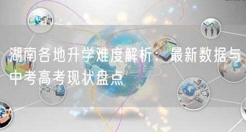 湖南各地升学难度解析:最新数据与中考高考现状盘点 湖南各地升学难度解析:最新数据与中考高考现状盘点