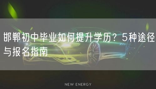 邯郸初中毕业如何提升学历?5种途径与报名指南 邯郸初中毕业如何提升学历?5种途径与报名指南