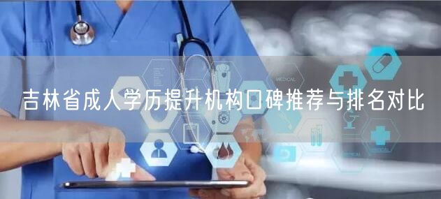 吉林省成人学历提升机构口碑推荐与排名对比