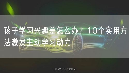 孩子学习兴趣差怎么办？10个实用方法激发主动学习动力