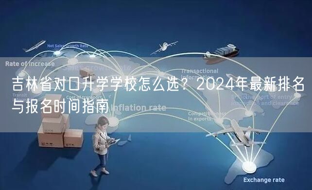 吉林省对口升学学校怎么选?2024年最新排名与报名时间指南 吉林省对口升学学校怎么选?2024年最新排名与报名时间指南