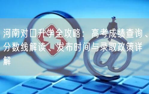 河南对口升学全攻略:高考成绩查询、分数线解读、发布时间与录取政策详解 河南对口升学全攻略:高考成绩查询、分数线解读、发布时间与录取政策详解