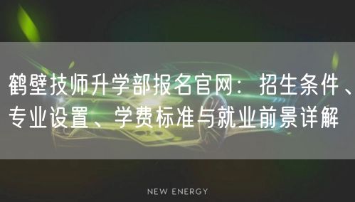 鹤壁技师升学部报名官网:招生条件、专业设置、学费标准与就业前景详解 鹤壁技师升学部报名官网:招生条件、专业设置、学费标准与就业前景详解
