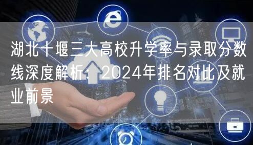 湖北十堰三大高校升学率与录取分数线深度解析:2024年排名对比及就业前景 湖北十堰三大高校升学率与录取分数线深度解析:2024年排名对比及就业前景