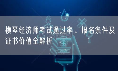 横琴经济师考试通过率、报名条件及证书价值全解析 横琴经济师考试通过率、报名条件及证书价值全解析