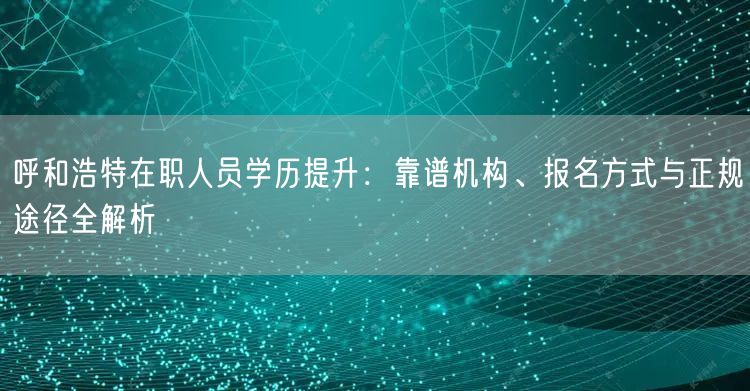 呼和浩特在职人员学历提升：靠谱机构、报名方式与正规途径全解析