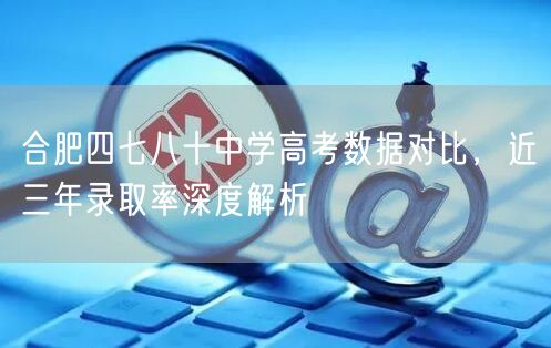 合肥四七八十中学高考数据对比,近三年录取率深度解析 合肥四七八十中学高考数据对比,近三年录取率深度解析