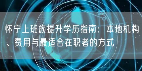 怀宁上班族提升学历指南:本地机构、费用与最适合在职者的方式 怀宁上班族提升学历指南:本地机构、费用与最适合在职者的方式