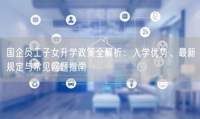 国企员工子女升学政策全解析:入学优势、最新规定与常见问题指南 国企员工子女升学政策全解析:入学优势、最新规定与常见问题指南