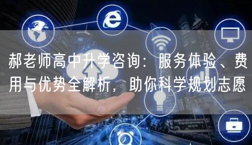 郝老师高中升学咨询：服务体验、费用与优势全解析，助你科学规划志愿