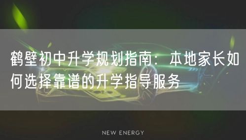 鹤壁初中升学规划指南:本地家长如何选择靠谱的升学指导服务 鹤壁初中升学规划指南:本地家长如何选择靠谱的升学指导服务