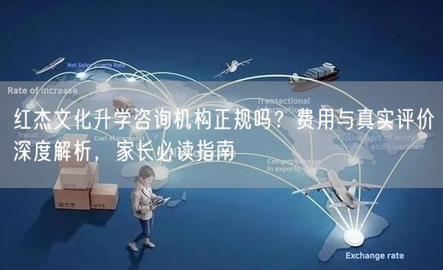 红杰文化升学咨询机构正规吗?费用与真实评价深度解析,家长必读指南 红杰文化升学咨询机构正规吗?费用与真实评价深度解析,家长必读指南