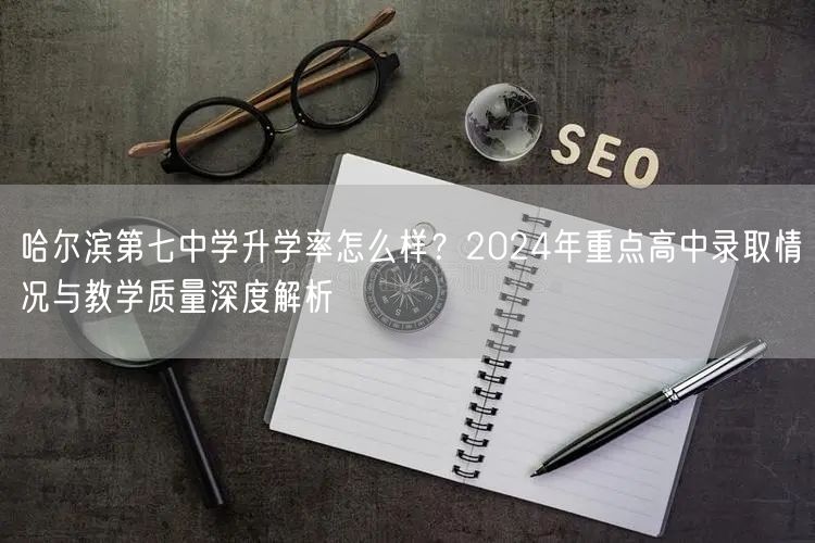 哈尔滨第七中学升学率怎么样？2024年重点高中录取情况与教学质量深度解析