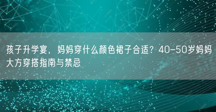 孩子升学宴，妈妈穿什么颜色裙子合适？40-50岁妈妈大方穿搭指南与禁忌