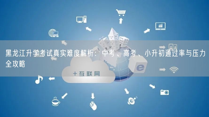 黑龙江升学考试真实难度解析:中考、高考、小升初通过率与压力全攻略 黑龙江升学考试真实难度解析:中考、高考、小升初通过率与压力全攻略