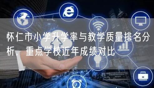 怀仁市小学升学率与教学质量排名分析,重点学校近年成绩对比 怀仁市小学升学率与教学质量排名分析,重点学校近年成绩对比