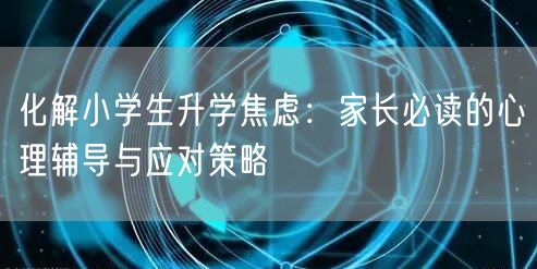 化解小学生升学焦虑:家长必读的心理辅导与应对策略 化解小学生升学焦虑:家长必读的心理辅导与应对策略