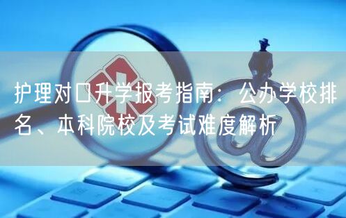 护理对口升学报考指南:公办学校排名、本科院校及考试难度解析 护理对口升学报考指南:公办学校排名、本科院校及考试难度解析