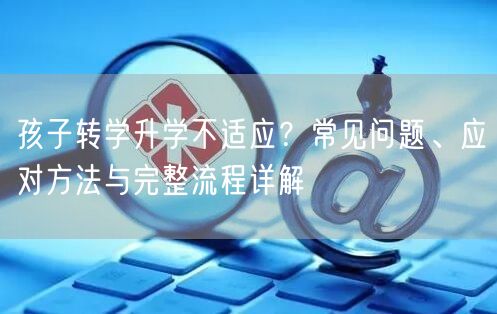 孩子转学升学不适应?常见问题、应对方法与完整流程详解 孩子转学升学不适应?常见问题、应对方法与完整流程详解