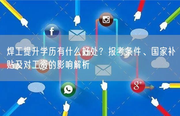 焊工提升学历有什么好处？报考条件、国家补贴及对工资的影响解析
