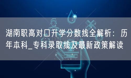 湖南职高对口升学分数线全解析:历年本科_专科录取线及最新政策解读 湖南职高对口升学分数线全解析:历年本科_专科录取线及最新政策解读