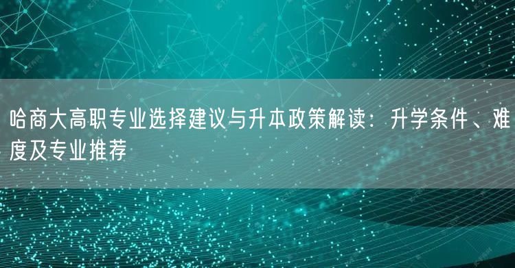 哈商大高职专业选择建议与升本政策解读：升学条件、难度及专业推荐