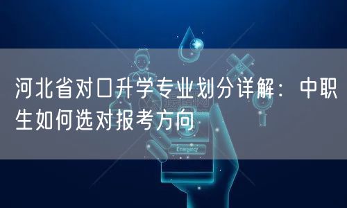 河北省对口升学专业划分详解:中职生如何选对报考方向 河北省对口升学专业划分详解:中职生如何选对报考方向