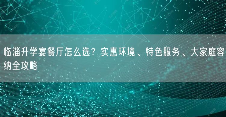 临淄升学宴餐厅怎么选？实惠环境、特色服务、大家庭容纳全攻略