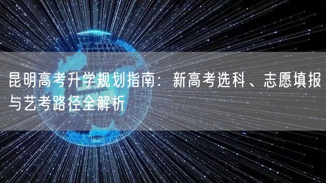 昆明高考升学规划指南：新高考选科、志愿填报与艺考路径全解析