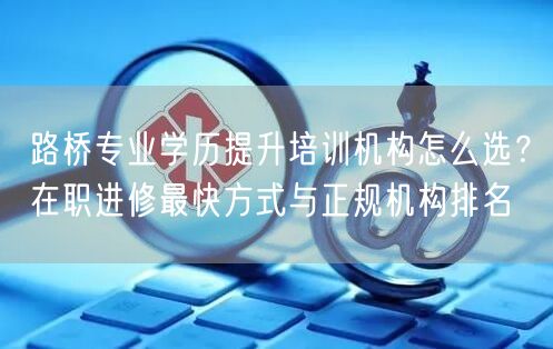 路桥专业学历提升培训机构怎么选?在职进修最快方式与正规机构排名 路桥专业学历提升培训机构怎么选?在职进修最快方式与正规机构排名
